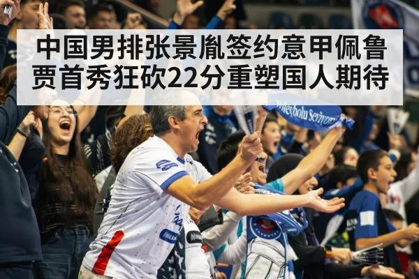 中国男排张景胤签约意甲佩鲁贾首秀狂砍22分重塑国人期待